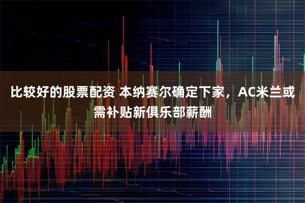 比较好的股票配资 本纳赛尔确定下家，AC米兰或需补贴新俱乐部薪酬
