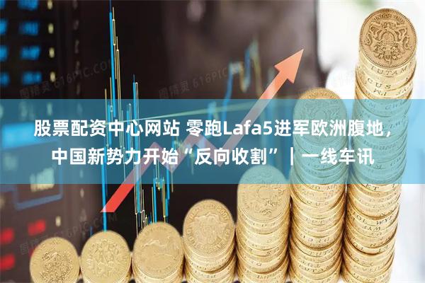 股票配资中心网站 零跑Lafa5进军欧洲腹地，中国新势力开始“反向收割”｜一线车讯
