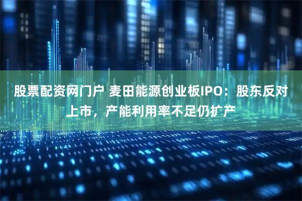 股票配资网门户 麦田能源创业板IPO：股东反对上市，产能利用率不足仍扩产