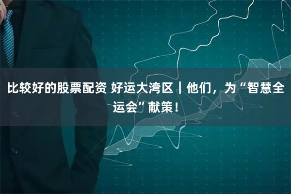 比较好的股票配资 好运大湾区｜他们，为“智慧全运会”献策！